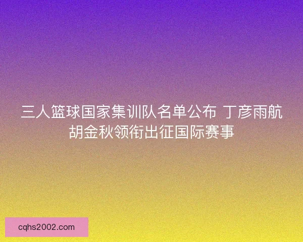 三人篮球国家集训队名单公布 丁彦雨航胡金秋领衔出征国际赛事