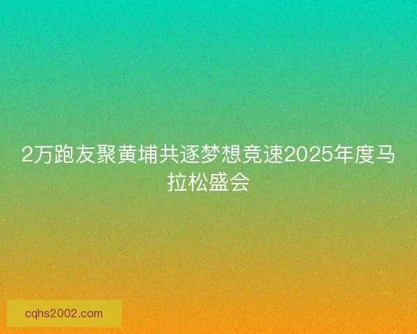 2万跑友聚黄埔共逐梦想竞速2025年度马拉松盛会